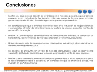 Conclusiones

•    EnerSur S.A. goza de una posición de avanzada en el mercado peruano, a pesar ser una
     empresa joven, actualmente ha logrado colocarse como la tercera gran empresa
     generadora de electricidad siendo la segunda mayor una empresa estatal

•    Las estrategias que sigue la empresa están enfocadas en la reducción de riesgos operativos
     y comerciales, al tratar de diversificar tanto su cartera de clientes como las fuentes de
     generación de energía

•    EnerSur S.A. presenta poca sensibilidad ante las variaciones del mercado, al contar con un
     beta de 0.12, los movimientos del mercado afectarán levemente sus resultados

•    El financiamiento esta siendo restructurado, orientandose más al largo plazo, de tal forma
     de reducir el riesgo de descalce

•    Las acciones de EnerSur tienen un valor de mercado sobrevaluado, según se observó en la
     valoración del flujo del accionista, por lo que se recomienda la venta de estas acciones

•    EnerSur cuenta con una buena capacidad para generar flujos a futuro, que poco a poco
     se irán canalizando hacia el accionista, en la medida en que se amortice la deuda, y la
     inversión en CAPEX sea mínima



Stanley Cubas /Analista financiero (503) 22880603 (503) 73060313 guardiansag2006@yahoo.com
 