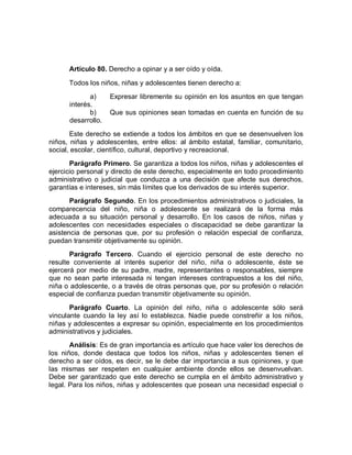 Artículo 80. Derecho a opinar y a ser oído y oída. 
Todos los niños, niñas y adolescentes tienen derecho a: 
a) Expresar libremente su opinión en los asuntos en que tengan interés. 
b) Que sus opiniones sean tomadas en cuenta en función de su desarrollo. 
Este derecho se extiende a todos los ámbitos en que se desenvuelven los niños, niñas y adolescentes, entre ellos: al ámbito estatal, familiar, comunitario, social, escolar, científico, cultural, deportivo y recreacional. 
Parágrafo Primero. Se garantiza a todos los niños, niñas y adolescentes el ejercicio personal y directo de este derecho, especialmente en todo procedimiento administrativo o judicial que conduzca a una decisión que afecte sus derechos, garantías e intereses, sin más límites que los derivados de su interés superior. 
Parágrafo Segundo. En los procedimientos administrativos o judiciales, la comparecencia del niño, niña o adolescente se realizará de la forma más adecuada a su situación personal y desarrollo. En los casos de niños, niñas y adolescentes con necesidades especiales o discapacidad se debe garantizar la asistencia de personas que, por su profesión o relación especial de confianza, puedan transmitir objetivamente su opinión. 
Parágrafo Tercero. Cuando el ejercicio personal de este derecho no resulte conveniente al interés superior del niño, niña o adolescente, éste se ejercerá por medio de su padre, madre, representantes o responsables, siempre que no sean parte interesada ni tengan intereses contrapuestos a los del niño, niña o adolescente, o a través de otras personas que, por su profesión o relación especial de confianza puedan transmitir objetivamente su opinión. 
Parágrafo Cuarto. La opinión del niño, niña o adolescente sólo será vinculante cuando la ley así lo establezca. Nadie puede constreñir a los niños, niñas y adolescentes a expresar su opinión, especialmente en los procedimientos administrativos y judiciales. 
Análisis: Es de gran importancia es artículo que hace valer los derechos de los niños, donde destaca que todos los niños, niñas y adolescentes tienen el derecho a ser oídos, es decir, se le debe dar importancia a sus opiniones, y que las mismas ser respeten en cualquier ambiente donde ellos se desenvuelvan. Debe ser garantizado que este derecho se cumpla en el ámbito administrativo y legal. Para los niños, niñas y adolescentes que posean una necesidad especial o  
