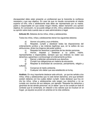 discapacidad debe estar presente un profesional que le transmita la confianza necesaria y que sea objetivo. En caso de que no resulte conveniente al interés superior al niño, niña o adolescente este debe ser representado por su madre, padre o responsable sin que exista ningún interés, deben transmitir una opinión objetiva. En conclusión, no se puede obligar al niño, niña y adolescente a expresar su opinión sobre todo cuando sea un caso administrativo o legal. 
Artículo 93. Deberes de los niños, niñas y adolescentes. 
Todos los niños, niñas y adolescentes tienen los siguientes deberes: 
a) Honrar a la patria y sus símbolos. 
b) Respetar, cumplir y obedecer todas las disposiciones del ordenamiento jurídico y las órdenes legítimas que, en la esfera de sus atribuciones, dicten los órganos del poder público. 
c) Respetar los derechos y garantías de las demás personas. 
d) Honrar, respetar y obedecer a su padre, madre, representantes o responsables, siempre que sus órdenes no violen sus derechos y garantías o contravengan al ordenamiento jurídico. 
e) Ejercer y defender activamente sus derechos. 
f) Cumplir sus obligaciones en materia de educación. 
g) Respetar la diversidad de conciencia, pensamiento, religión y culturas. 
h) Conservar el medio ambiente. 
i) Cualquier otro deber que sea establecido en la ley. 
Análisis: En muy importante destacar este artículo, ya que les señala a los niños, niñas y adolescentes que no solo tienen derechos, sino que también existen deberes con los cuales deben cumplir. Cabe destacar que hoy en día los niños, niñas y adolescentes solo exigen sus derechos y no se cumple con muchos de sus deberes, por ejemplo “Respetar los derechos y garantías de las demás personas” es un deber que no se cumple en todo el contexto que le contempla, en relación a los valores que se inculcan en el hogar, ya siquiera se ponen en práctica en la vida cotidiana. 