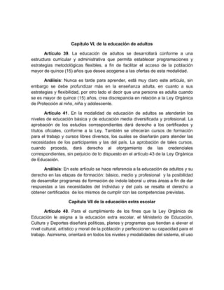 Capítulo VI, de la educación de adultos 
Artículo 39. La educación de adultos se desarrollará conforme a una estructura curricular y administrativa que permita establecer programaciones y estrategias metodológicas flexibles, a fin de facilitar el acceso de la población mayor de quince (15) años que desee acogerse a las ofertas de esta modalidad. 
Análisis: Nunca es tarde para aprender, está muy claro este artículo, sin embargo se debe profundizar más en la enseñanza adulta, en cuanto a sus estrategias y flexibilidad, por otro lado el decir que una persona es adulta cuando se es mayor de quince (15) años, crea discrepancia en relación a la Ley Orgánica de Protección al niño, niña y adolescente. 
Artículo 41. En la modalidad de educación de adultos se atenderán los niveles de educación básica y de educación media diversificada y profesional. La aprobación de los estudios correspondientes dará derecho a los certificados y títulos oficiales, conforme a la Ley. También se ofrecerán cursos de formación para el trabajo y cursos libres diversos, los cuales se diseñarán para atender las necesidades de los participantes y las del país. La aprobación de tales cursos, cuando proceda, dará derecho al otorgamiento de las credenciales correspondientes, sin perjuicio de lo dispuesto en el artículo 43 de la Ley Orgánica de Educación. 
Análisis: En este artículo se hace referencia a la educación de adultos y su derecho en las etapas de formación: básico, medio y profesional y la posibilidad de desarrollar programas de formación de índole laboral u otras áreas a fin de dar respuestas a las necesidades del individuo y del país se resalta el derecho a obtener certificados de los mismos de cumplir con las competencias previstas. 
Capítulo VII de la educación extra escolar 
Artículo 48. Para el cumplimiento de los fines que la Ley Orgánica de Educación le asigna a la educación extra escolar, el Ministerio de Educación, Cultura y Deportes diseñará políticas, planes y programas que tiendan a elevar el nivel cultural, artístico y moral de la población y perfeccionen su capacidad para el trabajo. Asimismo, orientará en todos los niveles y modalidades del sistema, el uso  