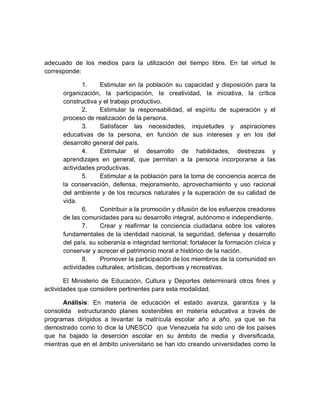 adecuado de los medios para la utilización del tiempo libre. En tal virtud le corresponde: 
1. Estimular en la población su capacidad y disposición para la organización, la participación, la creatividad, la iniciativa, la crítica constructiva y el trabajo productivo. 
2. Estimular la responsabilidad, el espíritu de superación y el proceso de realización de la persona. 
3. Satisfacer las necesidades, inquietudes y aspiraciones educativas de la persona, en función de sus intereses y en los del desarrollo general del país. 
4. Estimular el desarrollo de habilidades, destrezas y aprendizajes en general, que permitan a la persona incorporarse a las actividades productivas. 
5. Estimular a la población para la toma de conciencia acerca de la conservación, defensa, mejoramiento, aprovechamiento y uso racional del ambiente y de los recursos naturales y la superación de su calidad de vida. 
6. Contribuir a la promoción y difusión de los esfuerzos creadores de las comunidades para su desarrollo integral, autónomo e independiente. 
7. Crear y reafirmar la conciencia ciudadana sobre los valores fundamentales de la identidad nacional, la seguridad, defensa y desarrollo del país, su soberanía e integridad territorial; fortalecer la formación cívica y conservar y acrecer el patrimonio moral e histórico de la nación. 
8. Promover la participación de los miembros de la comunidad en actividades culturales, artísticas, deportivas y recreativas. 
El Ministerio de Educación, Cultura y Deportes determinará otros fines y actividades que considere pertinentes para esta modalidad. 
Análisis: En materia de educación el estado avanza, garantiza y la consolida estructurando planes sostenibles en materia educativa a través de programas dirigidos a levantar la matrícula escolar año a año, ya que se ha demostrado como lo dice la UNESCO que Venezuela ha sido uno de los países que ha bajado la deserción escolar en su ámbito de media y diversificada, mientras que en el ámbito universitario se han ido creando universidades como la  