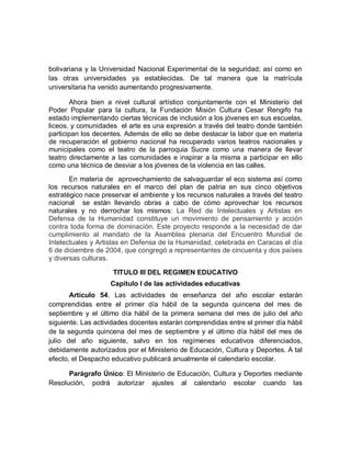 bolivariana y la Universidad Nacional Experimental de la seguridad; así como en las otras universidades ya establecidas. De tal manera que la matrícula universitaria ha venido aumentando progresivamente. 
Ahora bien a nivel cultural artístico conjuntamente con el Ministerio del Poder Popular para la cultura, la Fundación Misión Cultura Cesar Rengifo ha estado implementando ciertas técnicas de inclusión a los jóvenes en sus escuelas, liceos, y comunidades el arte es una expresión a través del teatro donde también participan los decentes. Además de ello se debe destacar la labor que en materia de recuperación el gobierno nacional ha recuperado varios teatros nacionales y municipales como el teatro de la parroquia Sucre como una manera de llevar teatro directamente a las comunidades e inspirar a la misma a participar en ello como una técnica de desviar a los jóvenes de la violencia en las calles. 
En materia de aprovechamiento de salvaguardar el eco sistema así como los recursos naturales en el marco del plan de patria en sus cinco objetivos estratégico nace preservar el ambiente y los recursos naturales a través del teatro nacional se están llevando obras a cabo de cómo aprovechar los recursos naturales y no derrochar los mismos: La Red de Intelectuales y Artistas en Defensa de la Humanidad constituye un movimiento de pensamiento y acción contra toda forma de dominación. Este proyecto responde a la necesidad de dar cumplimiento al mandato de la Asamblea plenaria del Encuentro Mundial de Intelectuales y Artistas en Defensa de la Humanidad, celebrada en Caracas el día 6 de diciembre de 2004, que congregó a representantes de cincuenta y dos países y diversas culturas. 
TITULO III DEL REGIMEN EDUCATIVO 
Capítulo I de las actividades educativas 
Artículo 54. Las actividades de enseñanza del año escolar estarán comprendidas entre el primer día hábil de la segunda quincena del mes de septiembre y el último día hábil de la primera semana del mes de julio del año siguiente. Las actividades docentes estarán comprendidas entre el primer día hábil de la segunda quincena del mes de septiembre y el último día hábil del mes de julio del año siguiente, salvo en los regímenes educativos diferenciados, debidamente autorizados por el Ministerio de Educación, Cultura y Deportes. A tal efecto, el Despacho educativo publicará anualmente el calendario escolar. 
Parágrafo Único: El Ministerio de Educación, Cultura y Deportes mediante Resolución, podrá autorizar ajustes al calendario escolar cuando las  