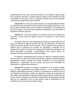 peculiaridades de vida y las condiciones climáticas y de trabajo de alguna región así lo requieran. Asimismo, se podrán efectuar ajustes a dicho calendario cuando el Ministerio de Educación, Cultura y Deportes considere que se han producido circunstancias excepcionales que lo ameriten. 
Artículo 56. A los fines de la determinación de los sesenta (60) días hábiles de vacaciones para el personal docente adscrito a los planteles educativos, a los que se refiere el artículo 46 de la Ley Orgánica de Educación, se computarán los del mes de agosto, los de la primera quincena de septiembre y los que señale el calendario escolar de cada año. 
Artículo 57. A los fines previstos en el artículo 46 de la Ley Orgánica de Educación, el año escolar del régimen ordinario se distribuirá en dos períodos sucesivos: 
El primero, dedicado a las actividades de enseñanza comprendido entre el primer día hábil de la segunda quincena del mes de septiembre y el último día hábil de la primera semana del mes de julio del año siguiente. Este período se utilizará para la realización de pruebas de diagnósticos, desarrollo de los programas de estudio, el proceso de evaluación del rendimiento estudiantil y las demás actividades curriculares y administrativas. Este período tendrá una duración mínima de ciento ochenta (180) días hábiles. 
El segundo, comprendido entre el primer día hábil de la segunda semana del mes de julio y el último día hábil del mes de julio, dedicado a las actividades de administración escolar, pruebas de revisión, inscripción de nuevos alumnos, planificación y organización del año escolar, así como para actividades de actualización y mejoramiento profesional. 
Artículo 58. Cuando por cualquier circunstancia no se hubiere cumplido con los ciento ochenta(180) días hábiles mínimos y con la totalidad de los objetivos programáticos previstos, conforme a lo dispuesto en el artículo 46 de la Ley Orgánica de Educación, regirán las siguientes normas: Se continuarán las actividades correspondientes al segundo período hasta el último día hábil del mes de julio. Si fuere necesario, se continuará el desarrollo de las actividades docentes luego de las vacaciones de fin de año escolar, hasta el cumplimiento de los cometidos a los que se contrae el citado artículo.  