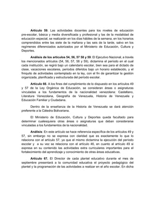 Artículo 59. Las actividades docentes para los niveles de educación pre-escolar, básica y media diversificada y profesional y las de la modalidad de educación especial, se realizarán en los días hábiles de la semana, en los horarios comprendidos entre las siete de la mañana y las seis de la tarde, salvo en los regímenes diferenciados autorizados por el Ministerio de Educación, Cultura y Deportes. 
Análisis de los artículos 54, 56, 57 58 y 59: El Ejecutivo Nacional, a través los mencionados artículos (54, 56, 57, 58 y 59), dictamina el período en el cual cada institución, se regirá bajo un calendario escolar, bien sea para el dictado de clase, vacaciones escolares, períodos diferidos bajo un horario establecido, y el finiquito de actividades contemplado en la ley, con el fin de garantizar la gestión organizada, planificada y estructurada del período escolar. 
Artículo 66. A los fines del cumplimiento de lo dispuesto en los artículos 49 y 57 de la Ley Orgánica de Educación, se consideran áreas o asignaturas vinculadas a los fundamentos de la nacionalidad venezolana: Castellano, Literatura Venezolana, Geografía de Venezuela, Historia de Venezuela y Educación Familiar y Ciudadana. 
Dentro de la enseñanza de la Historia de Venezuela se dará atención preferente a la Cátedra Bolivariana. 
El Ministerio de Educación, Cultura y Deportes queda facultado para determinar cualesquiera otras áreas o asignaturas que deban considerarse vinculadas a los fundamentos de la nacionalidad. 
Análisis: En este artículo se hace referencia específica de los artículos 49 y 57, sin embargo no se expresa con claridad que es exactamente lo que lo relaciona con el artículo 57, ya que el mismo dictamina la ejecución del período escolar y a su vez se relaciona con el artículo 46, en cuanto al artículo 49 si expresa en su contenido las actividades extra curriculares importantes para el fortalecimiento del aprendizaje y conocimiento de otras áreas educativas. 
Artículo 67. El Director de cada plantel educativo durante el mes de septiembre presentará a la comunidad educativa el proyecto pedagógico del plantel y la programación de las actividades a realizar en el año escolar. En dicha  