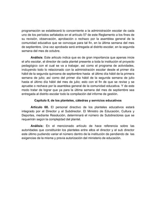 programación se establecerá lo concerniente a la administración escolar de cada uno de los períodos señalados en el artículo 57 de este Reglamento a los fines de su revisión, observación, aprobación o rechazo por la asamblea general de la comunidad educativa que se convoque para tal fin, en la última semana del mes de septiembre. Una vez aprobada será entregada al distrito escolar, en la segunda semana del mes de octubre. 
Análisis: Este articulo indica que es de gran importancia que apenas inicie el año escolar, el director de cada plantel presente a toda la institución el proyecto pedagógico con el cual se va a trabajar, así como el programa de actividades, incluyendo todo lo relacionado con la administración escolar desde el primer día hábil de la segunda quincena de septiembre hasta el último día hábil de la primera semana de julio; así como del primer día hábil de la segunda semana de julio hasta el último día hábil del mes de julio; esto con el fin de que se revise y se apruebe o rechace por la asamblea general de la comunidad educativa. Y de este modo tratar de lograr que ya para la última semana del mes de septiembre sea entregada al distrito escolar todo la compilación del informe de gestión. 
Capítulo II, de los planteles, cátedras y servicios educativos 
Artículo 68. El personal directivo de los planteles educativos estará integrado por el Director y el Subdirector. El Ministro de Educación, Cultura y Deportes, mediante Resolución, determinará el número de Subdirectores que se requerirán según la complejidad del plantel. 
Análisis: En el mencionado artículo de hace referencia sobre las autoridades que constituirán los planteles entre ellos el director y el sub director este último pudiendo variar el número dentro de la institución de pendiendo de las exigencias de la misma y previa autorización del ministerio de educación.  
