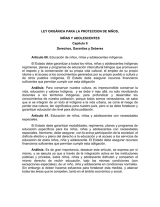 LEY ORGÁNICA PARA LA PROTECCION DE NIÑOS, 
NIÑAS Y ADOLESCENTES 
Capítulo II 
Derechos, Garantías y Deberes 
Artículo 60. Educación de niños, niñas y adolescentes indígenas. 
El Estado debe garantizar a todos los niños, niñas y adolescentes indígenas regímenes, planes y programas de educación intercultural bilingüe que promuevan el respeto y la conservación de su propia vida cultural, el empleo de su propio idioma y el acceso a los conocimientos generados por su propio pueblo o cultura y de otros pueblos indígenas. El Estado debe asegurar recursos financieros suficientes que permitan cumplir con esta obligación 
Análisis: Para conservar nuestra cultura, es imprescindible conservar la vida, educación y valores Indígena, y se debe ir mas allá, no solo movilizando docentes a los territorios indígenas, para profundizar y desarrollar los conocimientos de nuestra población, porque todos somos venezolanos, se sabe que si se integran de un todo al indígena a la vida urbana, se corre el riesgo de perder esa cultura, tan significativa para nuestro país, pero si se debe fortalecer y garantizar educación de nivel para dicha población. 
Artículo 61. Educación de niños, niñas y adolescentes con necesidades especiales. 
El Estado debe garantizar modalidades, regímenes, planes y programas de educación específicos para los niños, niñas y adolescentes con necesidades especiales. Asimismo, debe asegurar, con la activa participación de la sociedad, el disfrute efectivo y pleno del derecho a la educación y el acceso a los servicios de educación de estos niños, niña y adolescente. El Estado debe asegurar recursos financieros suficientes que permitan cumplir esta obligación. 
Análisis: Es de gran importancia, destacar este artículo, se expresa por sí mismo, y se ejecuta ya que a través de la integración activa en las instituciones públicas y privadas, estos niños, niñas y adolescente disfrutan y comparten el mismo derecho de recibir educación, bajo las mismas condiciones (con excepciones especiales), de un niño, niña y adolescente en condiciones normales. Sin embargo si deben hacerse esfuerzos para fortalecer esta medida, y abarcar todas las áreas que le competen, tanto en el ámbito económico y social.  