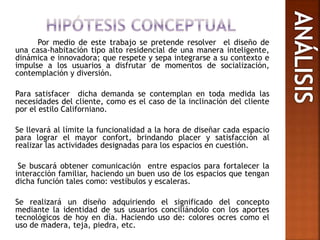 Por medio de este trabajo se pretende resolver el diseño de
una casa-habitación tipo alto residencial de una manera inteligente,
dinámica e innovadora; que respete y sepa integrarse a su contexto e
impulse a los usuarios a disfrutar de momentos de socialización,
contemplación y diversión.
Para satisfacer dicha demanda se contemplan en toda medida las
necesidades del cliente, como es el caso de la inclinación del cliente
por el estilo Californiano.
Se llevará al límite la funcionalidad a la hora de diseñar cada espacio
para lograr el mayor confort, brindando placer y satisfacción al
realizar las actividades designadas para los espacios en cuestión.
Se buscará obtener comunicación entre espacios para fortalecer la
interacción familiar, haciendo un buen uso de los espacios que tengan
dicha función tales como: vestíbulos y escaleras.
Se realizará un diseño adquiriendo el significado del concepto
mediante la identidad de sus usuarios conciliándolo con los aportes
tecnológicos de hoy en día. Haciendo uso de: colores ocres como el
uso de madera, teja, piedra, etc.
 
