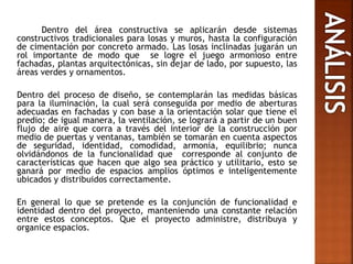 Dentro del área constructiva se aplicarán desde sistemas
constructivos tradicionales para losas y muros, hasta la configuración
de cimentación por concreto armado. Las losas inclinadas jugarán un
rol importante de modo que se logre el juego armonioso entre
fachadas, plantas arquitectónicas, sin dejar de lado, por supuesto, las
áreas verdes y ornamentos.
Dentro del proceso de diseño, se contemplarán las medidas básicas
para la iluminación, la cual será conseguida por medio de aberturas
adecuadas en fachadas y con base a la orientación solar que tiene el
predio; de igual manera, la ventilación, se logrará a partir de un buen
flujo de aire que corra a través del interior de la construcción por
medio de puertas y ventanas, también se tomarán en cuenta aspectos
de seguridad, identidad, comodidad, armonía, equilibrio; nunca
olvidándonos de la funcionalidad que corresponde al conjunto de
características que hacen que algo sea práctico y utilitario, esto se
ganará por medio de espacios amplios óptimos e inteligentemente
ubicados y distribuidos correctamente.
En general lo que se pretende es la conjunción de funcionalidad e
identidad dentro del proyecto, manteniendo una constante relación
entre estos conceptos. Que el proyecto administre, distribuya y
organice espacios.
 