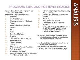El proyecto se desarrollara siguiendo las
peticiones del cliente.
Necesidades y espacios solicitados:
1. Recibidor
2. Cuarto de Lavado
3. Sala de proyecciones (10 plazas)
4. Palapa
5. Sala >doble nivel<(12 plazas)
6. Estudio
7. Bar
8. Jardín
9. Comedor (12 plazas)
10. Despacho
11. 2 Recámaras c/baño y vestidor
12. Bodega General
13. Cocina – Alacena
14. Gimnasio
15. 2 Recámaras p/huéspedes c/baño
16. Patio de servicio
17. Desayunador (6 plazas)
18. Salón de Juegos (carambola, mesa pin
pon y 2 mesas de juego)
19. 1 Recámara principal c/baño (jacuzzi y
vapor) y vestidor
20. Cochera p/4 vehículos a cubierto c/
bodega
21. Sanitario
22. Sala familiar (10 plazas)
23. 2 Recámaras p/servicio c/baño
24. Alberca
25. Área propuesta, que puede ser una
de las siguientes: Cava, Capilla,
Galería Personal, Temazcal ó
Espacio de Meditación.
Se utilizara a petición del cliente el estilo
californiano, además que se cuenta con
recursos económicos ilimitados.
A continuación se muestra un croquis con la
localización del terreno:
Con la dirección: Privada Mina Valencia n
#35, Zona Plateada. Pachuca de Soto, Hgo.
 