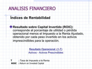 ANALISIS FINANCIERO   Índices de Rentabilidad   Resultado sobre Capital Invertido (ROIC):  corresponde al porcentaje de utilidad o pérdida operacional menos el Impuesto a la Renta Ajustado, obtenido por cada peso invertido en los activos imprescindibles para la operación.       Resultado Operacional ·(1-T) Activos - Activos Prescindibles   T :   Tasa de Impuesto a la Renta     ROIC :  Return on Invested Capital ANALISIS FINANCIERO 