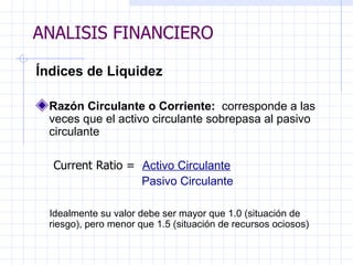 ANALISIS FINANCIERO Índices de Liquidez Razón Circulante o Corriente:  corresponde a las veces que el activo circulante sobrepasa al pasivo circulante Current Ratio =  Activo Circulante P asivo Circulante Idealmente su valor debe ser mayor que 1.0 (situación de  riesgo),   pero menor que 1.5 (situación de recursos ociosos) ANALISIS FINANCIERO 