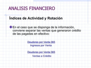 ANALISIS FINANCIERO Índices de Actividad y Rotación En el caso que se disponga de la información, conviene separar las ventas que generaron crédito de las pagadas en efectivo:   Deudores por Venta·365 Ingresos por Venta   Deudores por Venta·365 Ventas a Crédito   ANALISIS FINANCIERO 