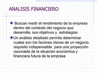 ANALISIS FINANCIERO   Buscan medir el rendimiento de la empresa dentro del contexto del negocio que desarrolla, sus objetivos y  estrategias Un análisis detallado permite determinar cuales son los factores claves de un negocio, requisito indispensable  para una proyección razonable de la situación económica y financiera futura de la empresa   ANALISIS FINANCIERO 