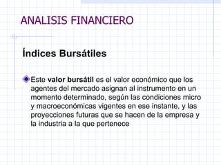 ANALISIS FINANCIERO Índices Bursátiles   Este  valor bursátil  es el valor económico que los agentes del mercado asignan al   instrumento en un momento determinado, según las condiciones micro y   macroeconómicas vigentes en ese instante, y las proyecciones futuras que se hacen de la empresa y la industria a la que pertenece ANALISIS FINANCIERO 