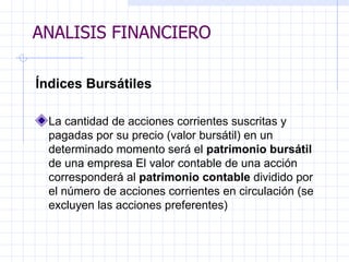 ANALISIS FINANCIERO Índices Bursátiles La cantidad de acciones corrientes suscritas y pagadas por su precio (valor bursátil) en un determinado momento será el  patrimonio bursátil  de una empresa El valor contable de una acción corresponderá al  patrimonio contable  dividido por el número de acciones corrientes en circulación (se excluyen las acciones preferentes)   ANALISIS FINANCIERO 