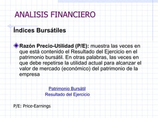 ANALISIS FINANCIERO Índices Bursátiles Razón Precio-Utilidad (P/E):  muestra las veces en que está contenido el Resultado del Ejercicio en el patrimonio bursátil. En otras palabras, las veces en que debe repetirse la utilidad actual para alcanzar el valor de mercado (económico) del patrimonio de la empresa   Patrimonio Bursátil Resultado del Ejercicio P/E: Price-Earnings ANALISIS FINANCIERO 