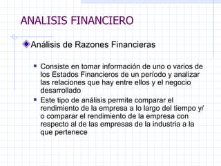 ANALISIS FINANCIERO Análisis de Razones Financieras   Consiste en tomar información de uno o varios de los Estados Financieros de un período y analizar las relaciones que hay entre ellos y el negocio desarrollado  Este tipo de análisis permite comparar el rendimiento de la empresa a lo largo del tiempo y/o comparar el rendimiento de la empresa con respecto al de las empresas de la industria a la que pertenece   ANALISIS FINANCIERO 