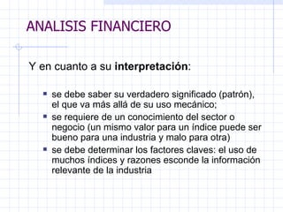 ANALISIS FINANCIERO Y en cuanto a su  interpretación :   se debe saber su verdadero significado (patrón), el que va más allá de su uso   mecánico; se requiere de un conocimiento del sector o negocio (un mismo valor para un índice puede ser bueno para una industria y malo para otra) se debe determinar los factores claves: el uso de muchos índices y razones esconde la información relevante de la industria ANALISIS FINANCIERO 