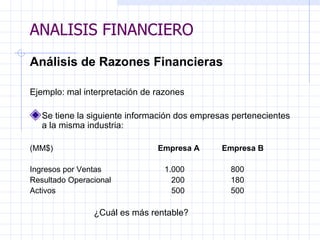 ANALISIS FINANCIERO Análisis de Razones Financieras   Ejemplo: mal interpretación de razones   Se tiene la siguiente información dos empresas pertenecientes a la misma industria:    (MM$)  Empresa A  Empresa B   Ingresos por Ventas      1.000   800 Resultado Operacional   200   180 Activos   500   500   ¿Cuál es más rentable?   ANALISIS FINANCIERO 