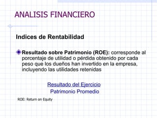 ANALISIS FINANCIERO Ind ices de Rentabilidad   Resultado sobre Patrimonio (ROE):  corresponde al porcentaje de utilidad o pérdida obtenido por cada peso que los dueños han invertido en la empresa, incluyendo las utilidades retenidas   Resultado del Ejercicio Patrimonio Promedio   ROE: Return on Equity   ANALISIS FINANCIERO 