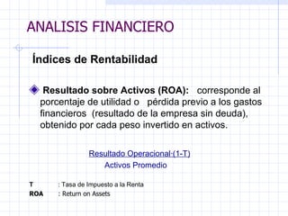 ANALISIS FINANCIERO   Índices de Rentabilidad   Resultado sobre Activos (ROA):  corresponde al porcentaje de utilidad o  pérdida previo a los gastos financieros  (resultado de la empresa sin deuda),  obtenido por cada peso invertido en activos.   Resultado Operacional·(1-T) Activos Promedio T :  Tasa de Impuesto a la Renta  ROA : Return on Assets ANALISIS FINANCIERO 