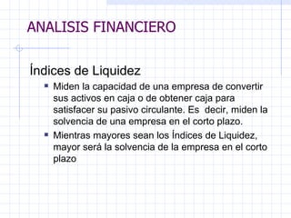 ANALISIS FINANCIERO Índices de Liquidez Miden la capacidad de una empresa de convertir sus activos en caja o de obtener caja para satisfacer su pasivo circulante. Es  decir, miden la solvencia de una empresa en el corto plazo. Mientras mayores sean los Índices de Liquidez, mayor será la solvencia de la empresa en el corto plazo ANALISIS FINANCIERO 