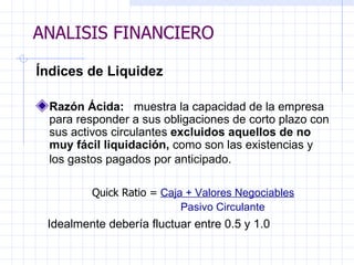 ANALISIS FINANCIERO Índices de Liquidez   Razón Ácida:  muestra la capacidad de la empresa para responder a sus obligaciones de corto plazo con sus activos circulantes  excluidos aquellos de no muy fácil liquidación ,  como son las existencias y los gastos pagados por anticipado.     Quick Rati o =   Caja + Valores Negociables   Pasivo Circulante     Idealmente debería fluctuar entre 0.5 y 1.0   ANALISIS FINANCIERO 