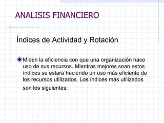 ANALISIS FINANCIERO Índices de Actividad y Rotación   Miden la eficiencia con que una organización hace uso de sus recursos. Mientras mejores sean estos índices se estará haciendo un uso más eficiente de los recursos utilizados. Los índices más utilizados son los siguientes:   ANALISIS FINANCIERO 