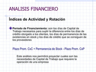 ANALISIS FINANCIERO Índices de Actividad y Rotación Periodo de Financiamiento:  son los días de Capital de Trabajo necesarios para suplir la diferencia entre los días de crédito otorgado a los clientes, los días de permanencia de las existencias en stock y los días de crédito que se consiguen de los proveedores   Plazo Prom. CxC + Permanencia de  Stock  - Plazo Prom. CxP Este análisis nos permitirá proyectar cuales son las necesidades de Capital de Trabajo que requiere la operación de una empresa   ANALISIS FINANCIERO 