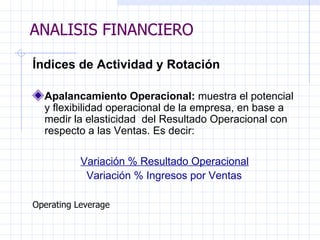 ANALISIS FINANCIERO Índices de Actividad y Rotación   Apalancamiento Operacional:  muestra el potencial y flexibilidad operacional de la empresa, en base a medir la elasticidad  del Resultado Operacional con respecto a las Ventas. Es decir:   Variación % Resultado Operacional Variación % Ingresos por Ventas   Operating Leverage ANALISIS FINANCIERO 