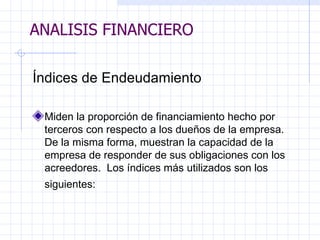 ANALISIS FINANCIERO Índices de Endeudamiento   Miden la proporción de financiamiento hecho por terceros con respecto a los dueños de la empresa. De la misma forma, muestran la capacidad de la empresa de responder de sus obligaciones con los acreedores.  Los índices más utilizados son los   siguientes:   ANALISIS FINANCIERO 