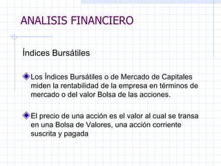 ANALISIS FINANCIERO Índices Bursátiles   Los Índices Bursátiles o de Mercado de Capitales miden la rentabilidad de la empresa en términos de mercado o del valor Bolsa de las acciones.    El precio de una acción es el valor al cual se transa en una Bolsa de Valores, una acción corriente suscrita y pagada   ANALISIS FINANCIERO 
