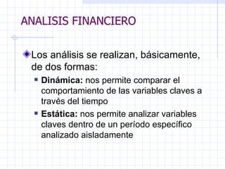 ANALISIS FINANCIERO Los análisis se realizan, básicamente, de dos formas: Dinámica:  nos permite comparar el comportamiento de las variables claves a través del tiempo E stática:  nos permite analizar variables claves dentro de un período específico analizado aisladamente   ANALISIS FINANCIERO 