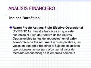 ANALISIS FINANCIERO Índices Bursátiles Razón Precio Activos-Flujo Efectivo Operacional (FV/EBITDA):  muestra las veces en que está contenido el Flujo de Efectivo de los Activos Operacionales (antes de impuestos) en el  valor económico de los activos . En otras palabras, las veces en que debe repetirse el flujo de los activos operacionales actual para alcanzar el valor de mercado (económico) de la empresa completa ANALISIS FINANCIERO 