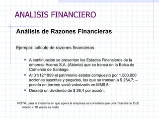 ANALISIS FINANCIERO Análisis de Razones Financieras   Ejemplo: cálculo de razones financieras    A continuación se presentan los Estados Financieros de la empresa Aceros  S.A. ( Abierta )  que se transa en la Bolsa de Comercio de Santiago.   Al 31/12/1999   el patrimonio estaba compuesto por 1.500.000 acciones suscritas y   pagadas, las que se transan a $ 254,7; –poseía un terreno vació valorizado en MM$ 5;  D ecretó un dividendo de $ 26,4 por acción;     NOTA: para la industria en que opera la empresa se considera que una rotación de CxC menor a 10 veces es mala.   ANALISIS FINANCIERO 