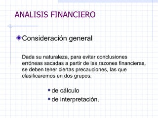 ANALISIS FINANCIERO Consideración general Dada su naturaleza, para evitar conclusiones erróneas sacadas a partir de las razones financieras, se deben tener ciertas precauciones, las que clasificaremos en dos grupos: de cálculo de interpretación.   ANALISIS FINANCIERO 