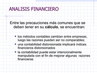 ANALISIS FINANCIERO Entre las precauciones más comunes que se deben tener en su  cálculo , se encuentran:   los métodos contables cambian entre empresas, luego las razones pueden ser no   comparables; una contabilidad distorsionada implicará índices financieros distorsionados  la contabilidad puede estar intencionalmente manipulada con el fin de mejorar algunas ;  razones financieras ANALISIS FINANCIERO 