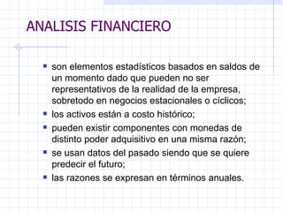 ANALISIS FINANCIERO son elementos estadísticos basados en saldos de un momento dado que pueden no ser   representativos de la realidad de la empresa, sobretodo en negocios estacionales o cíclicos;  los activos están a costo histórico; pueden existir componentes con monedas de distinto poder adquisitivo en una misma razón; se usan datos del pasado siendo que se quiere predecir el futuro; las razones se expresan en términos anuales. ANALISIS FINANCIERO 
