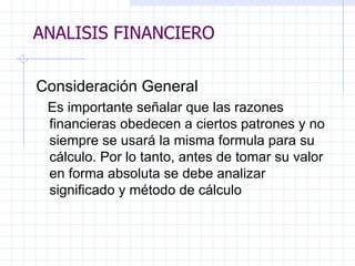 ANALISIS FINANCIERO Consideraci ó n General E s importante señalar que las razones  f inancieras obedecen a ciertos patrones y no siempre se usará la misma formula para su cálculo. Por lo tanto, antes de tomar su valor en forma absoluta se debe analizar significado y método de cálculo  ANALISIS FINANCIERO 