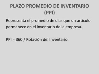 PLAZO PROMEDIO DE INVENTARIO
             (PPI)
Representa el promedio de días que un artículo
permanece en el inventario de la empresa.

PPI = 360 / Rotación del Inventario
 
