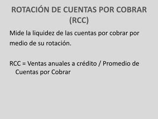 ROTACIÓN DE CUENTAS POR COBRAR
             (RCC)
Mide la liquidez de las cuentas por cobrar por
medio de su rotación.

RCC = Ventas anuales a crédito / Promedio de
  Cuentas por Cobrar
 