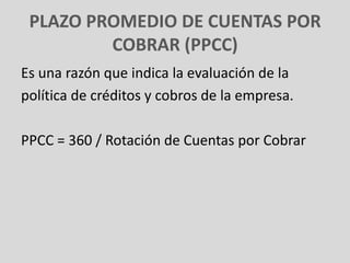 PLAZO PROMEDIO DE CUENTAS POR
         COBRAR (PPCC)
Es una razón que indica la evaluación de la
política de créditos y cobros de la empresa.

PPCC = 360 / Rotación de Cuentas por Cobrar
 