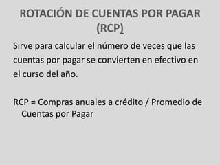 ROTACIÓN DE CUENTAS POR PAGAR
              (RCP)
Sirve para calcular el número de veces que las
cuentas por pagar se convierten en efectivo en
el curso del año.

RCP = Compras anuales a crédito / Promedio de
  Cuentas por Pagar
 