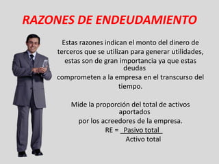 RAZONES DE ENDEUDAMIENTO
      Estas razones indican el monto del dinero de
    terceros que se utilizan para generar utilidades,
       estas son de gran importancia ya que estas
                           deudas
    comprometen a la empresa en el transcurso del
                         tiempo.

        Mide la proporción del total de activos
                       aportados
          por los acreedores de la empresa.
                   RE = Pasivo total
                         Activo total
 