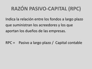 RAZÓN PASIVO-CAPITAL (RPC)
Indica la relación entre los fondos a largo plazo
que suministran los acreedores y los que
aportan los dueños de las empresas.

RPC = Pasivo a largo plazo / Capital contable
 