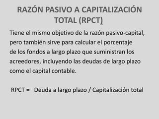 RAZÓN PASIVO A CAPITALIZACIÓN
          TOTAL (RPCT)
Tiene el mismo objetivo de la razón pasivo-capital,
pero también sirve para calcular el porcentaje
de los fondos a largo plazo que suministran los
acreedores, incluyendo las deudas de largo plazo
como el capital contable.

RPCT = Deuda a largo plazo / Capitalización total
 