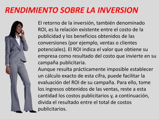 RENDIMIENTO SOBRE LA INVERSION
       El retorno de la inversión, también denominado
       ROI, es la relación existente entre el costo de la
       publicidad y los beneficios obtenidos de las
       conversiones (por ejemplo, ventas o clientes
       potenciales). El ROI indica el valor que obtiene su
       empresa como resultado del costo que invierte en su
       campaña publicitaria.
       Aunque resulta prácticamente imposible establecer
       un cálculo exacto de esta cifra, puede facilitar la
       evaluación del ROI de su campaña. Para ello, tome
       los ingresos obtenidos de las ventas, reste a esta
       cantidad los costos publicitarios y, a continuación,
       divida el resultado entre el total de costos
       publicitarios.
 