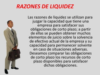 RAZONES DE LIQUIDEZ
   Las razones de liquidez se utilizan para
      juzgar la capacidad que tiene una
         empresa para satisfacer sus
     obligaciones de corto plazo; a partir
     de ellas se pueden obtener muchos
    elementos de juicio sobre la solvencia
    de efectivo actual de la empresa y su
    capacidad para permanecer solvente
       en caso de situaciones adversas.
    Deseamos comparar las obligaciones
     de corto plazo los recursos de corto
       plazo disponibles para satisfacer
             dichas obligaciones.
 