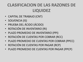 CLASIFICACION DE LAS RAZONES DE
                LIQUIDEZ
•   CAPITAL DE TRABAJO (CNT)
•   SOLVENCIA (IS)
•   PRUEBA DEL ÁCIDO (ÁCIDO)
•   ROTACIÓN DE INVENTARIO (RI)
•   PLAZO PROMEDIO DE INVENTARIO (PPI)
•   ROTACIÓN DE CUENTAS POR COBRAR (RCC)
•   PLAZO PROMEDIO DE CUENTAS POR COBRAR (PPCC)
•   ROTACIÓN DE CUENTAS POR PAGAR (RCP)
•   PLAZO PROMEDIO DE CUENTAS POR PAGAR (PPCP)
 