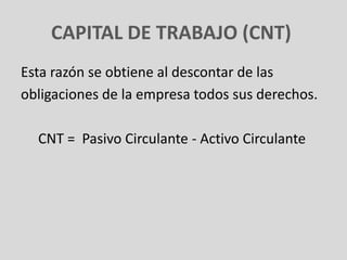 CAPITAL DE TRABAJO (CNT)
Esta razón se obtiene al descontar de las
obligaciones de la empresa todos sus derechos.

  CNT = Pasivo Circulante - Activo Circulante
 